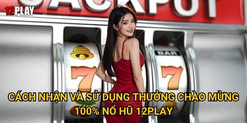 Cách nhận và sử dụng Thưởng Chào Mừng 100% Nổ Hũ 12play